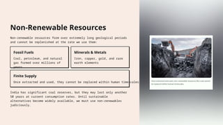 Non-Renewable Resources
Non-renewable resources form over extremely long geological periods
and cannot be replenished at the rate we use them:
Fossil Fuels
Coal, petroleum, and natural
gas formed over millions of
years
Minerals & Metals
Iron, copper, gold, and rare
earth elements
Finite Supply
Once extracted and used, they cannot be replaced within human timescales
India has significant coal reserves, but they may last only another
50 years at current consumption rates. Until sustainable
alternatives become widely available, we must use non-renewables
judiciously.
 