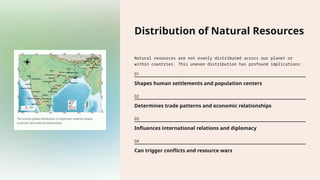 Distribution of Natural Resources
Natural resources are not evenly distributed across our planet or
within countries. This uneven distribution has profound implications:
01
Shapes human settlements and population centers
02
Determines trade patterns and economic relationships
03
Influences international relations and diplomacy
04
Can trigger conflicts and resource wars
 