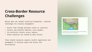 Cross-Border Resource
Challenges
Nature does not respect political boundaries, creating
challenges for resource management:
• Rivers flow through multiple states or countries
• Forests and wildlife habitats cross borders
• Air pollution travels across regions
• Ocean resources are shared by many nations
These shared resources require careful negotiation and
management to maintain peace and ensure fair
distribution.
 
