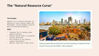The "Natural Resource Curse"
The Paradox
Regions rich in natural resources can
experience slower economic growth and
development. Having abundant resources
does not guarantee prosperity.
Why?
• Economies fail to develop value-
adding industries
• Resource wealth leads to corruption
and poor governance
• Over-reliance on one resource
creates vulnerability
• Benefits reach only a small elite
 
