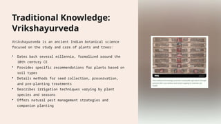 Traditional Knowledge:
Vrikshayurveda
Vrikshayurveda is an ancient Indian botanical science
focused on the study and care of plants and trees:
• Dates back several millennia, formalized around the
10th century CE
• Provides specific recommendations for plants based on
soil types
• Details methods for seed collection, preservation,
and pre-planting treatments
• Describes irrigation techniques varying by plant
species and seasons
• Offers natural pest management strategies and
companion planting
 