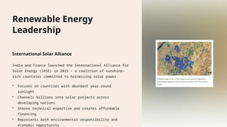 Renewable Energy
Leadership
International Solar Alliance
India and France launched the International Alliance for
Solar Energy (IASE) in 2015 - a coalition of sunshine-
rich countries committed to harnessing solar power.
• Focuses on countries with abundant year-round
sunlight
• Channels billions into solar projects across
developing nations
• Shares technical expertise and creates affordable
financing
• Represents both environmental responsibility and
economic opportunity
 