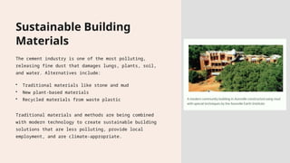 Sustainable Building
Materials
The cement industry is one of the most polluting,
releasing fine dust that damages lungs, plants, soil,
and water. Alternatives include:
• Traditional materials like stone and mud
• New plant-based materials
• Recycled materials from waste plastic
Traditional materials and methods are being combined
with modern technology to create sustainable building
solutions that are less polluting, provide local
employment, and are climate-appropriate.
 