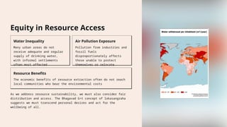 Equity in Resource Access
Water Inequality
Many urban areas do not
receive adequate and regular
supply of drinking water,
with informal settlements
often most affected
Air Pollution Exposure
Pollution from industries and
fossil fuels
disproportionately affects
those unable to protect
themselves or relocate
Resource Benefits
The economic benefits of resource extraction often do not reach
local communities who bear the environmental costs
As we address resource sustainability, we must also consider fair
distribution and access. The Bhagavad G+t concept of lokasangraha
suggests we must transcend personal desires and act for the
wellbeing of all.
 