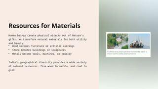 Resources for Materials
Human beings create physical objects out of Nature's
gifts. We transform natural materials for both utility
and beauty:
• Wood becomes furniture or artistic carvings
• Stone becomes buildings or sculptures
• Metals become tools, machines, or jewelry
India's geographical diversity provides a wide variety
of natural resources, from wood to marble, and coal to
gold.
 
