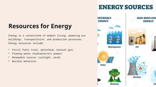 Resources for Energy
Energy is a cornerstone of modern living, powering our
buildings, transportation, and production processes.
Energy resources include:
• Fossil fuels (coal, petroleum, natural gas)
• Flowing water (hydroelectric power)
• Renewable sources (sunlight, wind)
• Nuclear materials
 