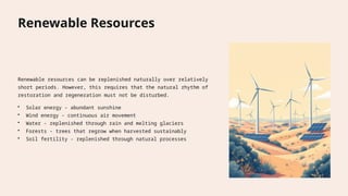 Renewable Resources
Renewable resources can be replenished naturally over relatively
short periods. However, this requires that the natural rhythm of
restoration and regeneration must not be disturbed.
• Solar energy - abundant sunshine
• Wind energy - continuous air movement
• Water - replenished through rain and melting glaciers
• Forests - trees that regrow when harvested sustainably
• Soil fertility - replenished through natural processes
 
