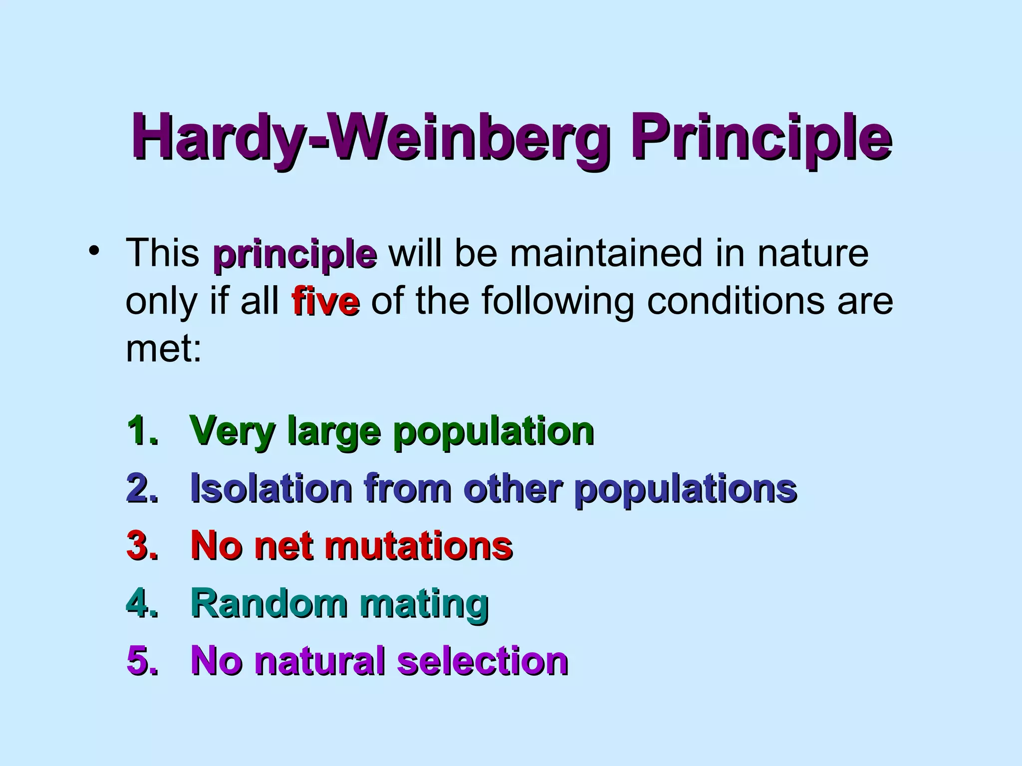 Hardy-Weinberg PrincipleHardy-Weinberg Principle
• This principleprinciple will be maintained in nature
only if all fivefive of the following conditions are
met:
1.1. Very large populationVery large population
2.2. Isolation from other populationsIsolation from other populations
3.3. No net mutationsNo net mutations
4.4. Random matingRandom mating
5.5. No natural selectionNo natural selection
 
