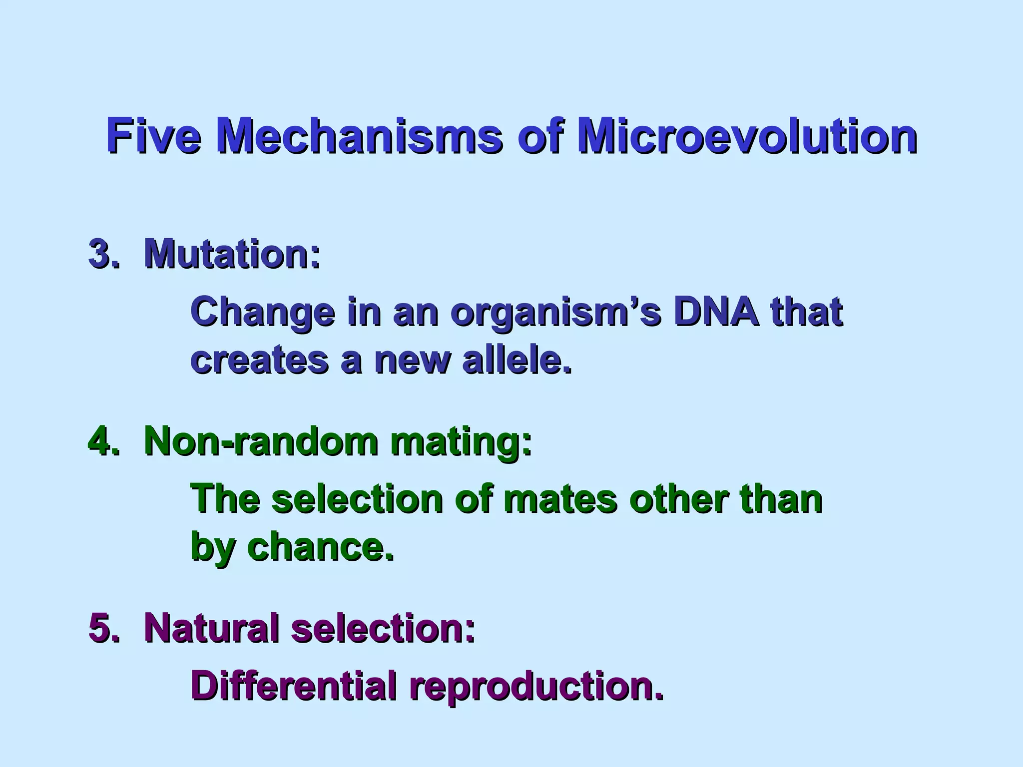 Five Mechanisms of MicroevolutionFive Mechanisms of Microevolution
3. Mutation:3. Mutation:
Change in an organism’s DNA thatChange in an organism’s DNA that
creates a new allele.creates a new allele.
4. Non-random mating:4. Non-random mating:
The selection of mates other thanThe selection of mates other than
by chance.by chance.
5. Natural selection:5. Natural selection:
Differential reproduction.Differential reproduction.
 