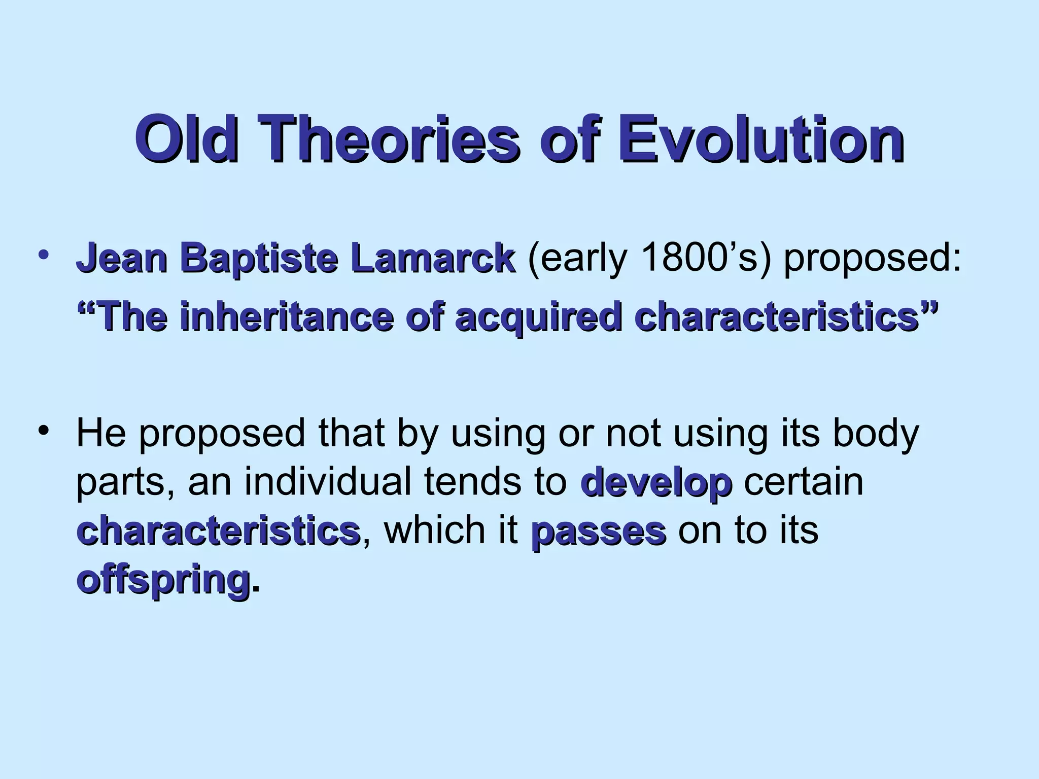 Old Theories of EvolutionOld Theories of Evolution
• Jean Baptiste LamarckJean Baptiste Lamarck (early 1800’s) proposed:
““The inheritance of acquired characteristics”The inheritance of acquired characteristics”
• He proposed that by using or not using its body
parts, an individual tends to developdevelop certain
characteristicscharacteristics, which it passespasses on to its
offspringoffspring.
 