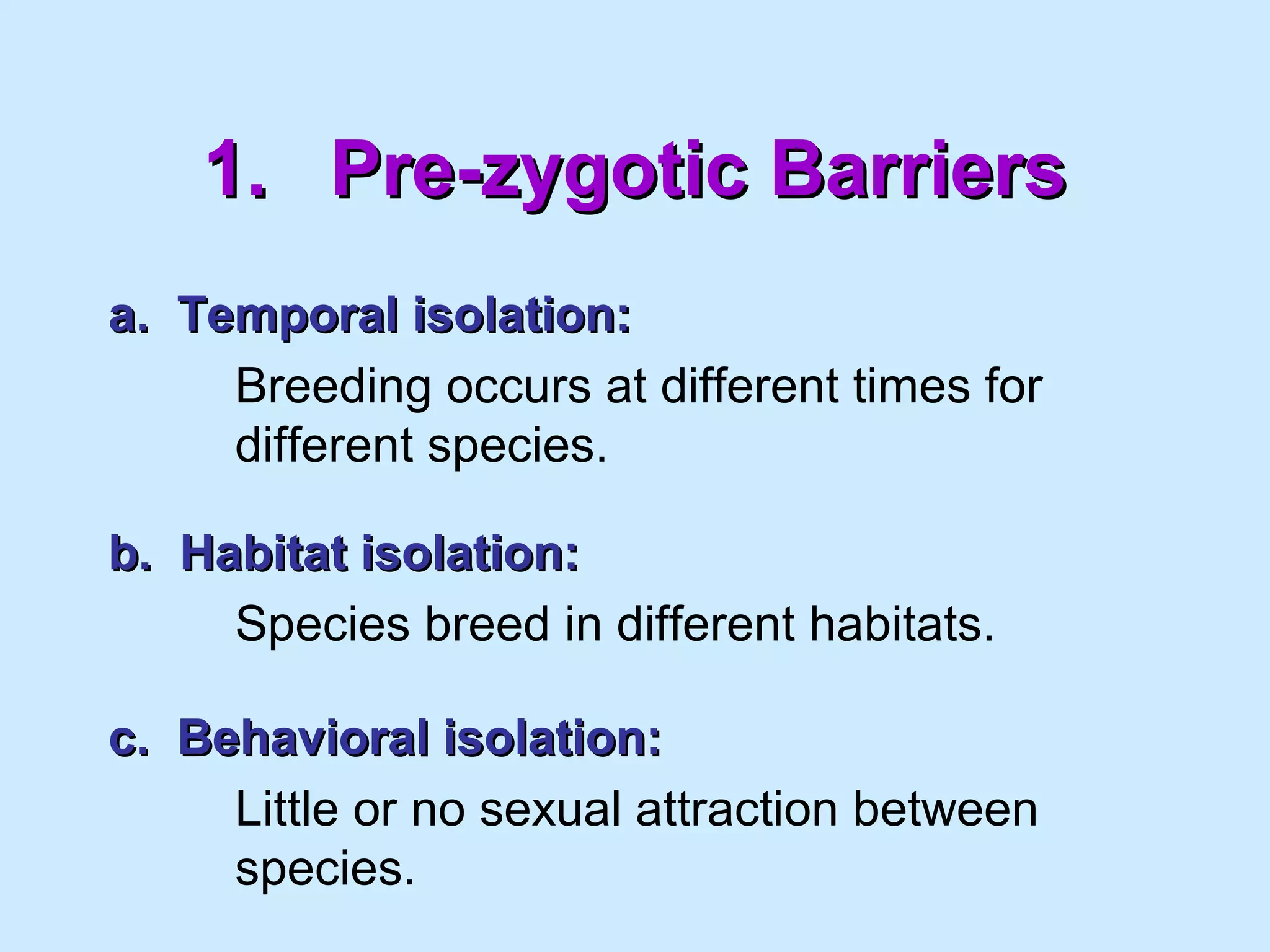 1.1. Pre-zygotic BarriersPre-zygotic Barriers
a. Temporal isolation:a. Temporal isolation:
Breeding occurs at different times for
different species.
b. Habitat isolation:b. Habitat isolation:
Species breed in different habitats.
c. Behavioral isolation:c. Behavioral isolation:
Little or no sexual attraction between
species.
 