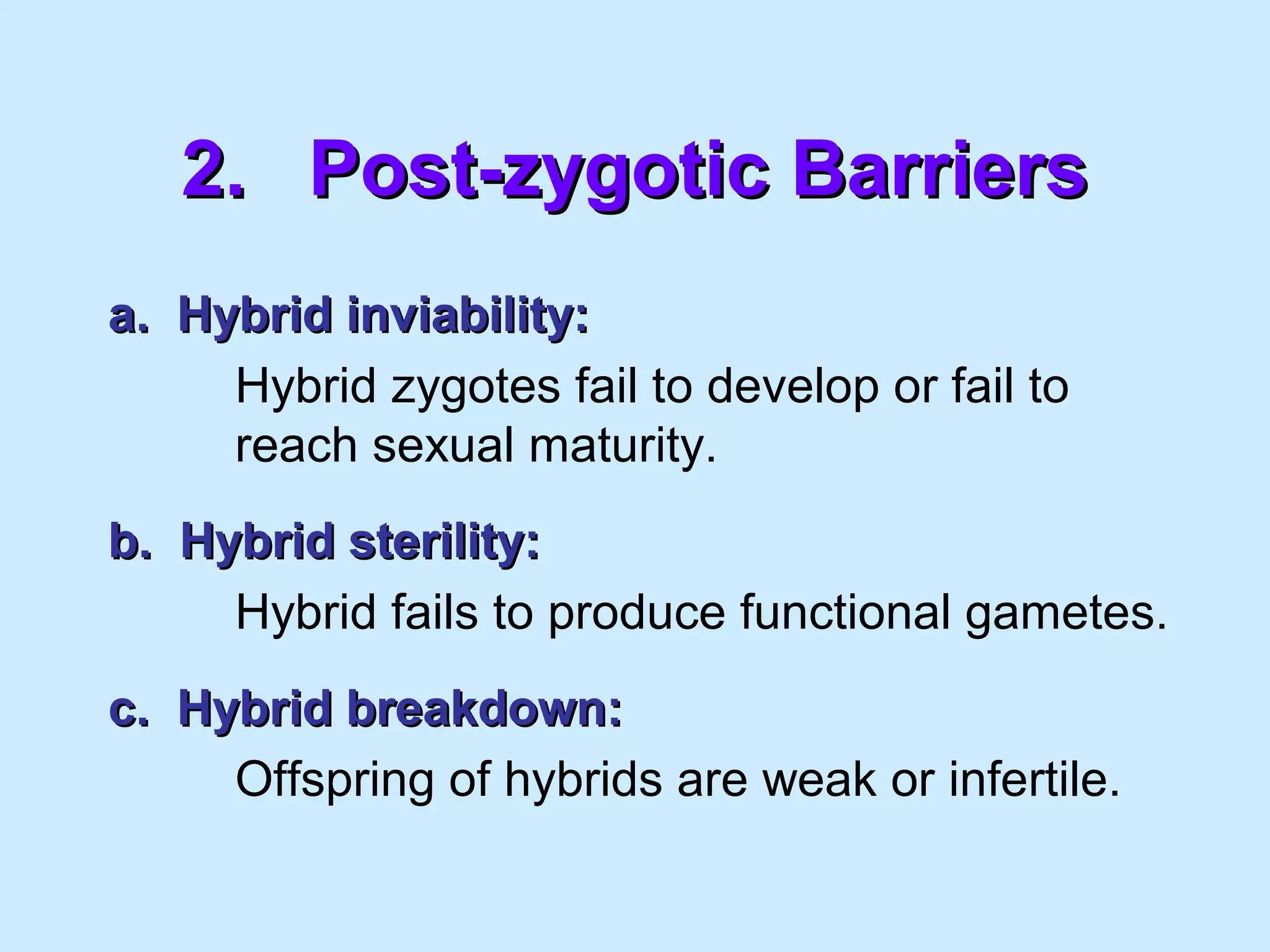 2.2. Post-zygotic BarriersPost-zygotic Barriers
a. Hybrid inviability:a. Hybrid inviability:
Hybrid zygotes fail to develop or fail to
reach sexual maturity.
b. Hybrid sterility:b. Hybrid sterility:
Hybrid fails to produce functional gametes.
c. Hybrid breakdown:c. Hybrid breakdown:
Offspring of hybrids are weak or infertile.
 