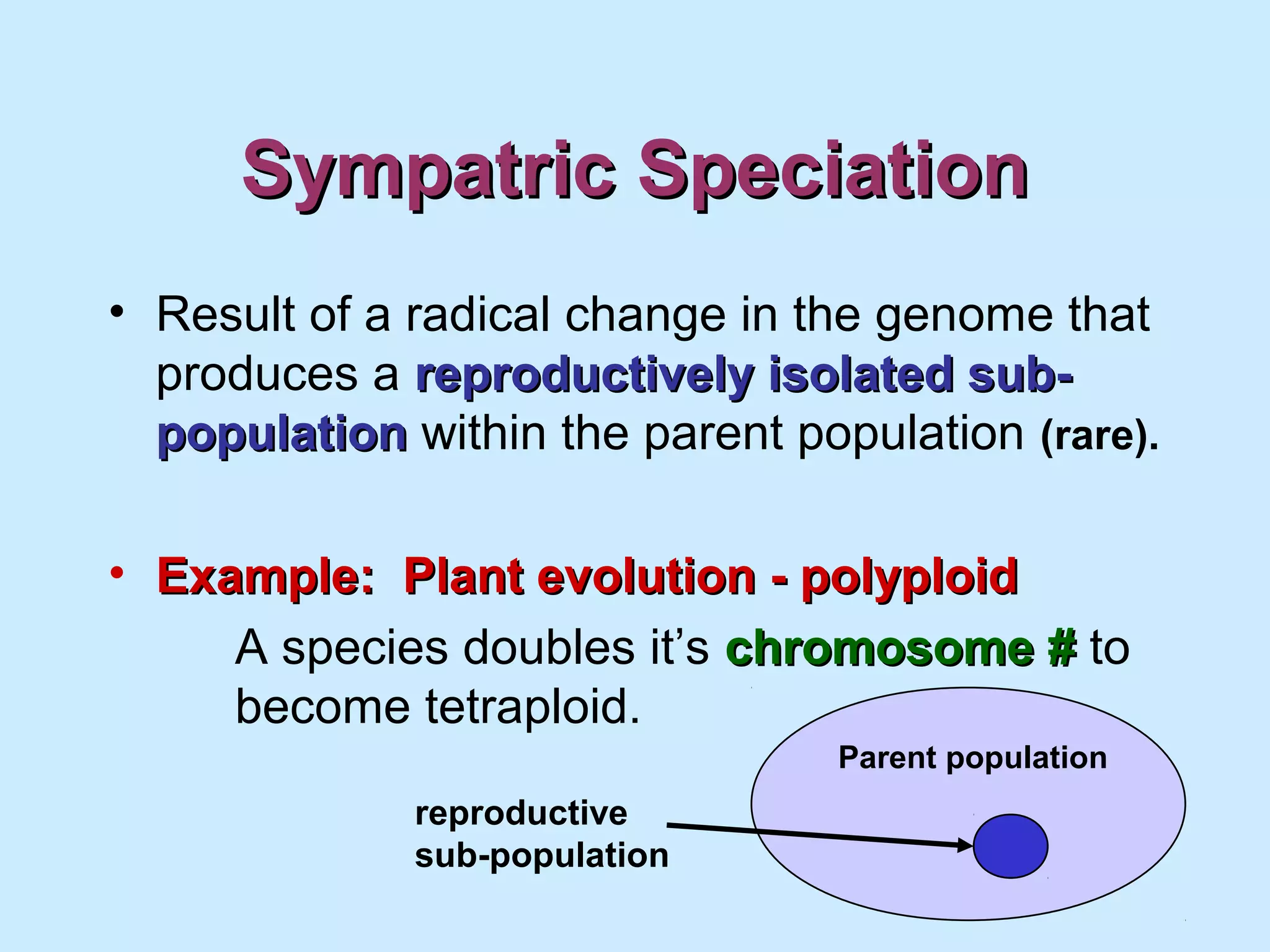 Sympatric SpeciationSympatric Speciation
• Result of a radical change in the genome that
produces a reproductively isolated sub-reproductively isolated sub-
populationpopulation within the parent population (rare).
• Example: Plant evolution - polyploidExample: Plant evolution - polyploid
A species doubles it’s chromosome #chromosome # to
become tetraploid.
reproductive
sub-population
Parent population
 