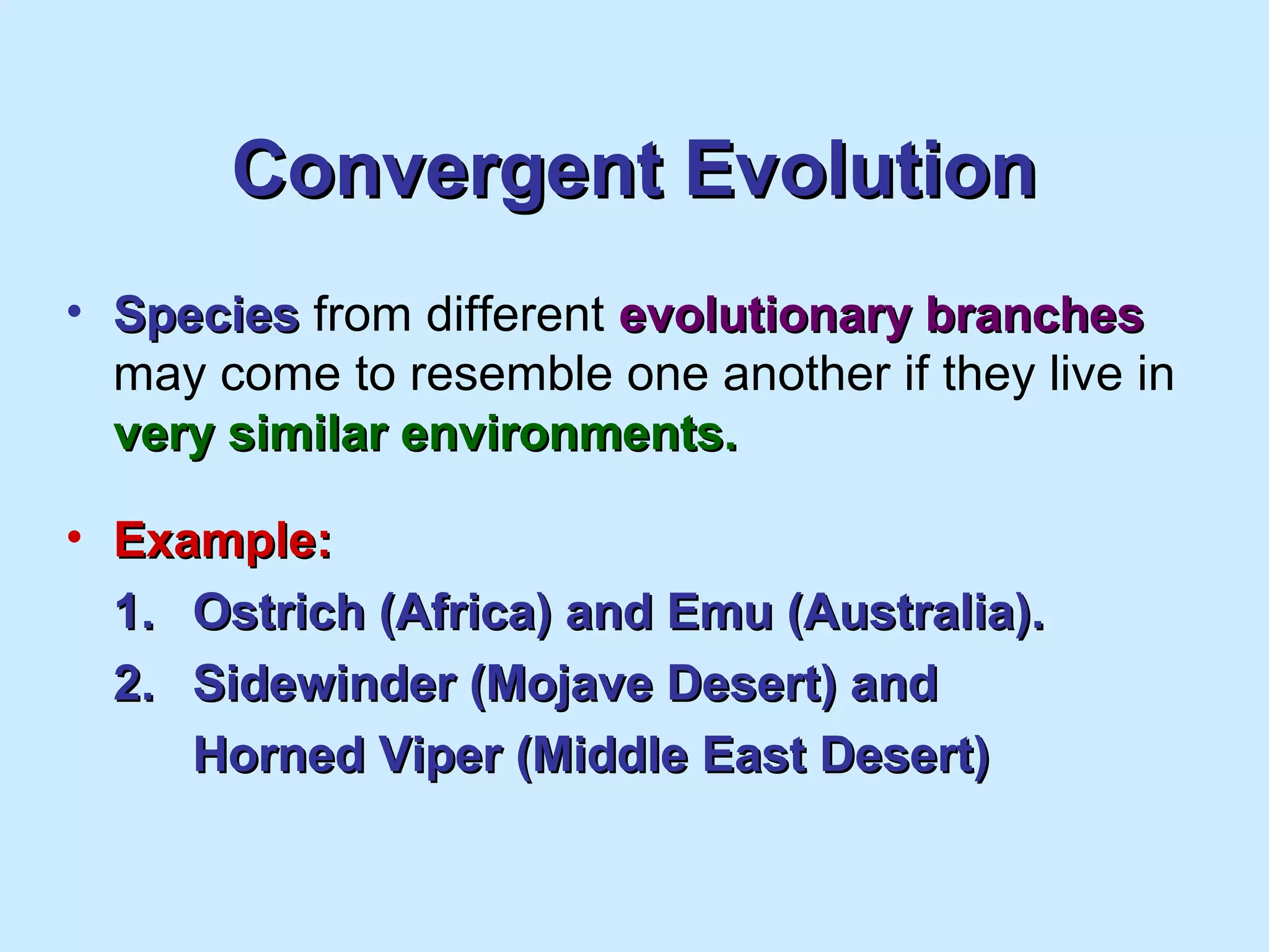 Convergent EvolutionConvergent Evolution
• SpeciesSpecies from different evolutionary branchesevolutionary branches
may come to resemble one another if they live in
very similar environments.very similar environments.
• Example:Example:
1.1. Ostrich (Africa) and Emu (Australia).Ostrich (Africa) and Emu (Australia).
2.2. Sidewinder (Mojave Desert) andSidewinder (Mojave Desert) and
Horned Viper (Middle East Desert)Horned Viper (Middle East Desert)
 