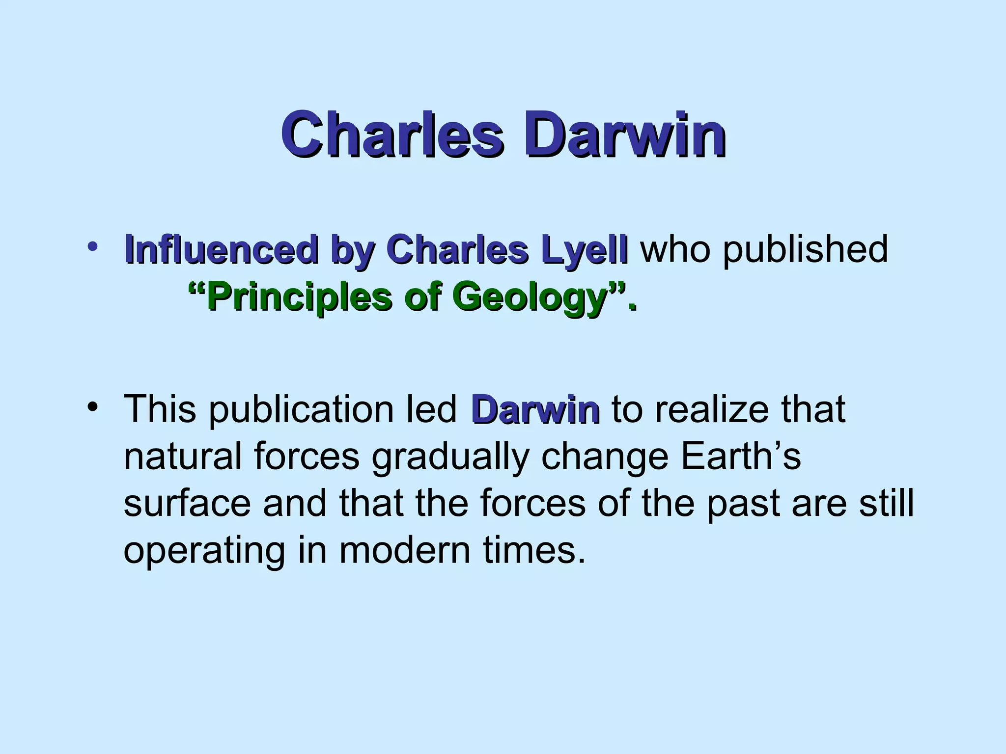 Charles DarwinCharles Darwin
• Influenced by Charles LyellInfluenced by Charles Lyell who published
“Principles of Geology”.“Principles of Geology”.
• This publication led DarwinDarwin to realize that
natural forces gradually change Earth’s
surface and that the forces of the past are still
operating in modern times.
 