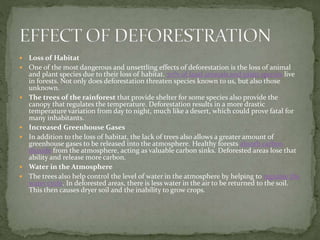  Loss of Habitat
 One of the most dangerous and unsettling effects of deforestation is the loss of animal
and plant species due to their loss of habitat. 70% of land animals and plant species live
in forests. Not only does deforestation threaten species known to us, but also those
unknown.
 The trees of the rainforest that provide shelter for some species also provide the
canopy that regulates the temperature. Deforestation results in a more drastic
temperature variation from day to night, much like a desert, which could prove fatal for
many inhabitants.
 Increased Greenhouse Gases
 In addition to the loss of habitat, the lack of trees also allows a greater amount of
greenhouse gases to be released into the atmosphere. Healthy forests absorb carbon
dioxide from the atmosphere, acting as valuable carbon sinks. Deforested areas lose that
ability and release more carbon.
 Water in the Atmosphere
 The trees also help control the level of water in the atmosphere by helping to regulate the
water cycle. In deforested areas, there is less water in the air to be returned to the soil.
This then causes dryer soil and the inability to grow crops.
 