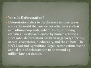  What Is Deforestation?
 Deforestation refers to the decrease in forest areas
across the world that are lost for other uses such as
agricultural croplands, urbanization, or mining
activities. Greatly accelerated by human activities
since 1960, deforestation has been negatively affecting
natural ecosystems, biodiversity, and the climate. The
UN’s Food and Agriculture Organization estimates the
annual rate of deforestation to be around 1.3
million km2 per decade.
 