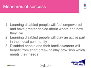 Measures of success Learning disabled people will feel empowered and have greater choice about where and how they live Learning disabled people will play an active part in their local community Disabled people and their families/carers will benefit from short break/holiday provision which meets their needs 