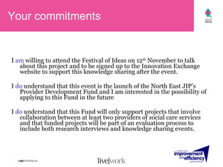 I  am  willing to attend the Festival of Ideas on 12 th  November to talk about this project and to be signed up to the Innovation Exchange website to support this knowledge sharing after the event. I  do  understand that this event is the launch of the North East JIP’s Provider Development Fund and I am interested in the possibility of applying to this Fund in the future I  do  understand that this Fund will only support projects that involve collaboration between at least two providers of social care services and that funded projects will be part of an evaluation process to include both research interviews and knowledge sharing events. Your commitments 
