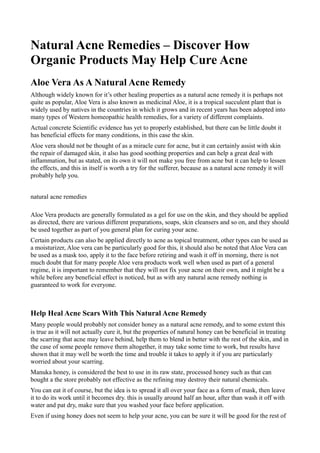 Natural Acne Remedies – Discover How
Organic Products May Help Cure Acne
Aloe Vera As A Natural Acne Remedy
Although widely known for it’s other healing properties as a natural acne remedy it is perhaps not
quite as popular, Aloe Vera is also known as medicinal Aloe, it is a tropical succulent plant that is
widely used by natives in the countries in which it grows and in recent years has been adopted into
many types of Western homeopathic health remedies, for a variety of different complaints.
Actual concrete Scientific evidence has yet to properly established, but there can be little doubt it
has beneficial effects for many conditions, in this case the skin.
Aloe vera should not be thought of as a miracle cure for acne, but it can certainly assist with skin
the repair of damaged skin, it also has good soothing properties and can help a great deal with
inflammation, but as stated, on its own it will not make you free from acne but it can help to lessen
the effects, and this in itself is worth a try for the sufferer, because as a natural acne remedy it will
probably help you.


natural acne remedies

Aloe Vera products are generally formulated as a gel for use on the skin, and they should be applied
as directed, there are various different preparations, soaps, skin cleansers and so on, and they should
be used together as part of you general plan for curing your acne.
Certain products can also be applied directly to acne as topical treatment, other types can be used as
a moisturizer, Aloe vera can be particularly good for this, it should also be noted that Aloe Vera can
be used as a mask too, apply it to the face before retiring and wash it off in morning, there is not
much doubt that for many people Aloe vera products work well when used as part of a general
regime, it is important to remember that they will not fix your acne on their own, and it might be a
while before any beneficial effect is noticed, but as with any natural acne remedy nothing is
guaranteed to work for everyone.



Help Heal Acne Scars With This Natural Acne Remedy
Many people would probably not consider honey as a natural acne remedy, and to some extent this
is true as it will not actually cure it, but the properties of natural honey can be beneficial in treating
the scarring that acne may leave behind, help them to blend in better with the rest of the skin, and in
the case of some people remove them altogether, it may take some time to work, but results have
shown that it may well be worth the time and trouble it takes to apply it if you are particularly
worried about your scarring.
Manuka honey, is considered the best to use in its raw state, processed honey such as that can
bought a the store probably not effective as the refining may destroy their natural chemicals.
You can eat it of course, but the idea is to spread it all over your face as a form of mask, then leave
it to do its work until it becomes dry. this is usually around half an hour, after than wash it off with
water and pat dry, make sure that you washed your face before application.
Even if using honey does not seem to help your acne, you can be sure it will be good for the rest of
 