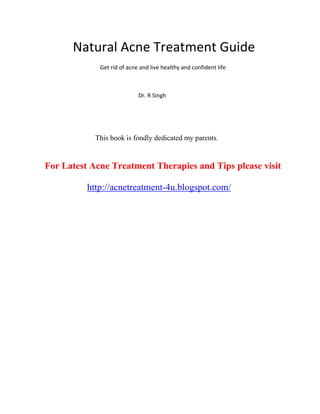 Natural Acne Treatment Guide
             Get rid of acne and live healthy and confident life



                            Dr. R Singh




            This book is fondly dedicated my parents.


For Latest Acne Treatment Therapies and Tips please visit

          http://acnetreatment-4u.blogspot.com/
 
