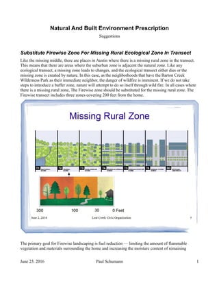 Natural And Built Environment Prescription
Suggestions
Substitute Firewise Zone For Missing Rural Ecological Zone In Transect
Like the missing middle, there are places in Austin where there is a missing rural zone in the transect.
This means that there are areas where the suburban zone is adjacent the natural zone. Like any
ecological transect, a missing zone leads to changes, and the ecological transect either dies or the
missing zone is created by nature. In this case, as the neighborhoods that have the Barton Creek
Wilderness Park as their immediate neighbor, the danger of wildfire is imminent. If we do not take
steps to introduce a buffer zone, nature will attempt to do so itself through wild fire. In all cases where
there is a missing rural zone, The Firewise zone should be substituted for the missing rural zone. The
Firewise transect includes three zones covering 200 feet from the home.
The primary goal for Firewise landscaping is fuel reduction — limiting the amount of flammable
vegetation and materials surrounding the home and increasing the moisture content of remaining
June 23. 2016 Paul Schumann 1
 