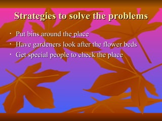 Strategies to solve the problems Put bins around the place Have gardeners look after the flower beds Get special people to check the place  