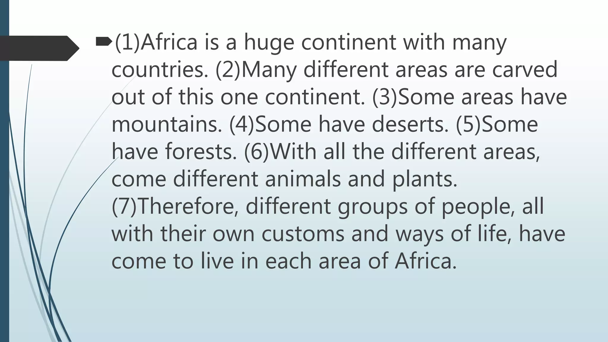 (1)Africa is a huge continent with many
countries. (2)Many different areas are carved
out of this one continent. (3)Some areas have
mountains. (4)Some have deserts. (5)Some
have forests. (6)With all the different areas,
come different animals and plants.
(7)Therefore, different groups of people, all
with their own customs and ways of life, have
come to live in each area of Africa.
 