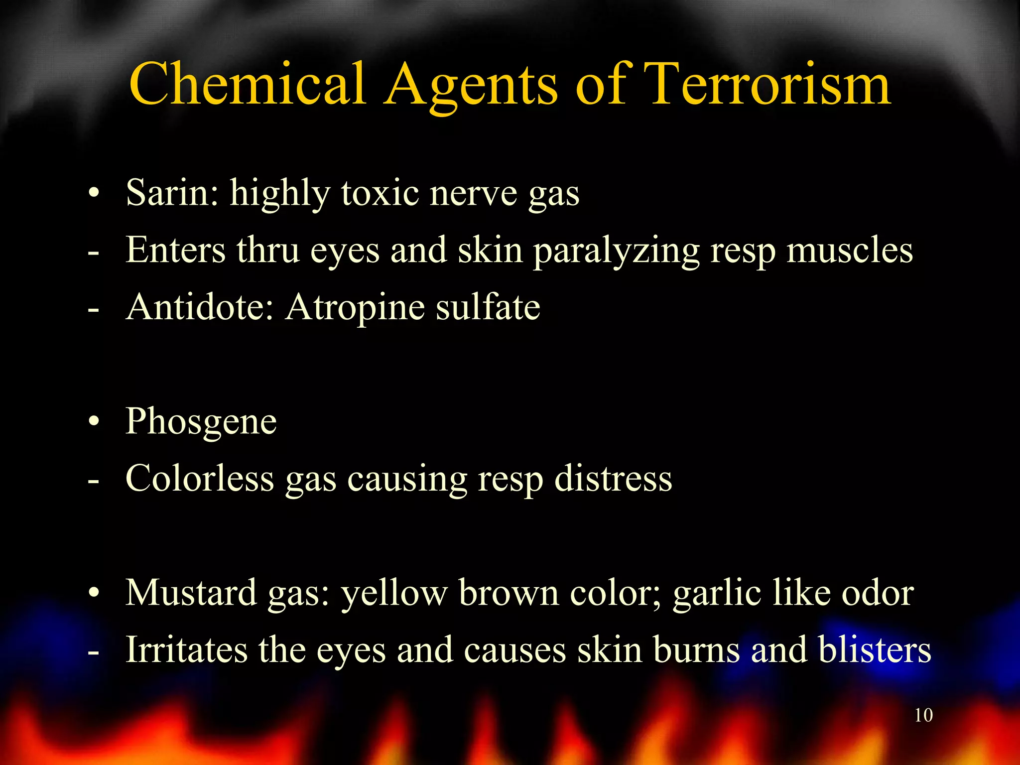 Chemical Agents of Terrorism
• Sarin: highly toxic nerve gas
- Enters thru eyes and skin paralyzing resp muscles
- Antidote: Atropine sulfate

• Phosgene
- Colorless gas causing resp distress
• Mustard gas: yellow brown color; garlic like odor
- Irritates the eyes and causes skin burns and blisters
10

 