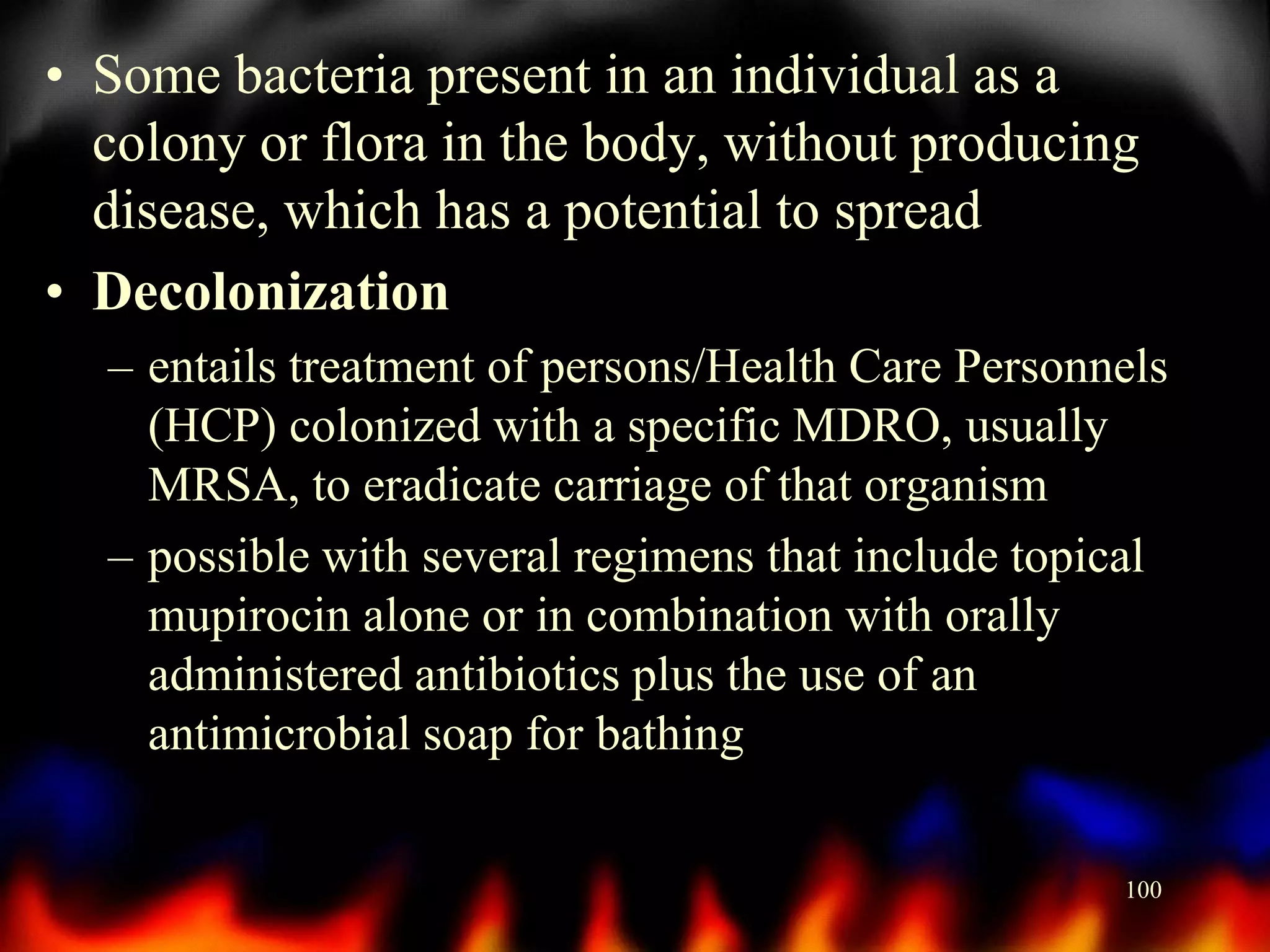 • Some bacteria present in an individual as a
colony or flora in the body, without producing
disease, which has a potential to spread
• Decolonization
– entails treatment of persons/Health Care Personnels
(HCP) colonized with a specific MDRO, usually
MRSA, to eradicate carriage of that organism
– possible with several regimens that include topical
mupirocin alone or in combination with orally
administered antibiotics plus the use of an
antimicrobial soap for bathing
100

 