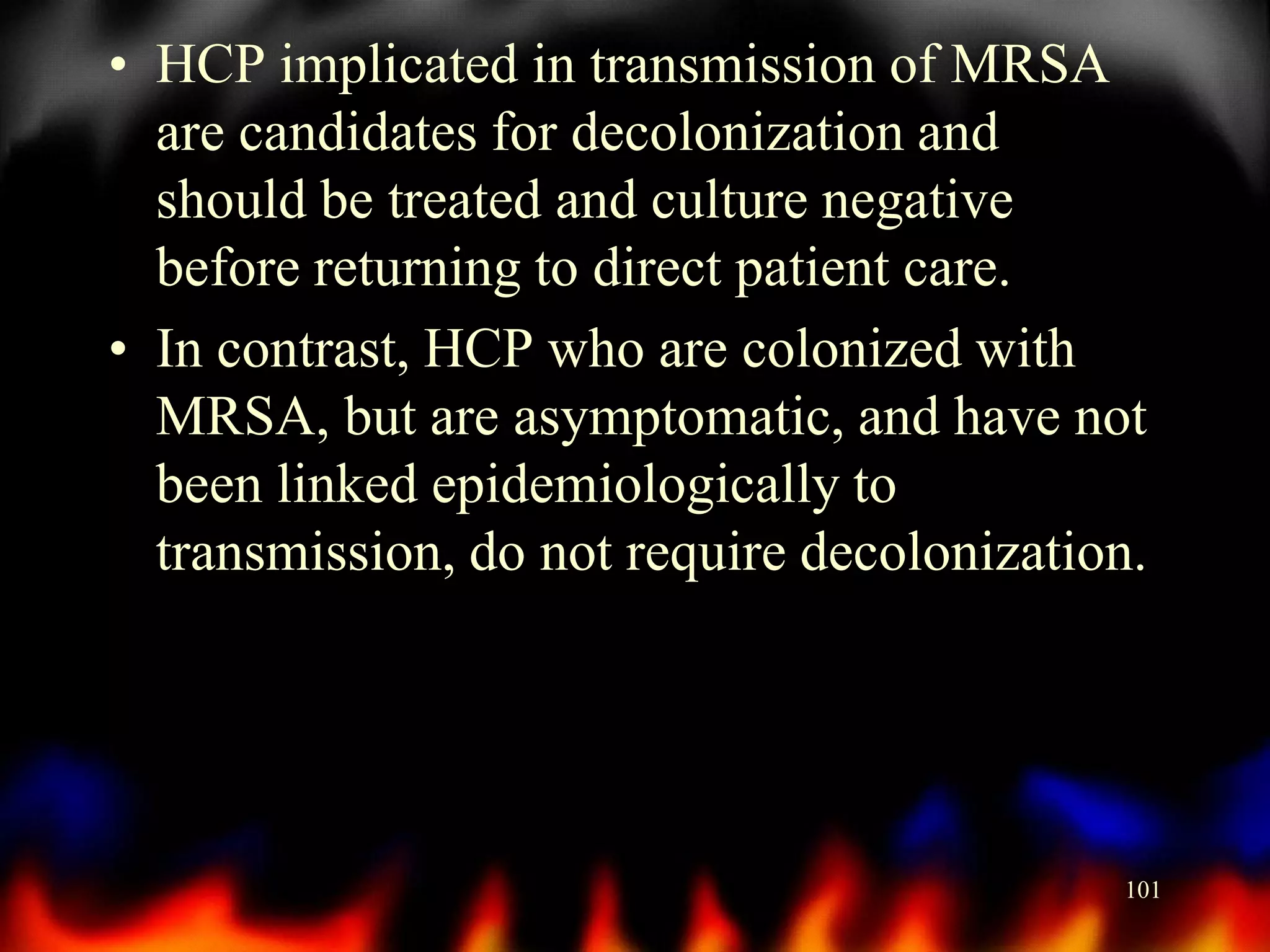 • HCP implicated in transmission of MRSA
are candidates for decolonization and
should be treated and culture negative
before returning to direct patient care.
• In contrast, HCP who are colonized with
MRSA, but are asymptomatic, and have not
been linked epidemiologically to
transmission, do not require decolonization.

101

 
