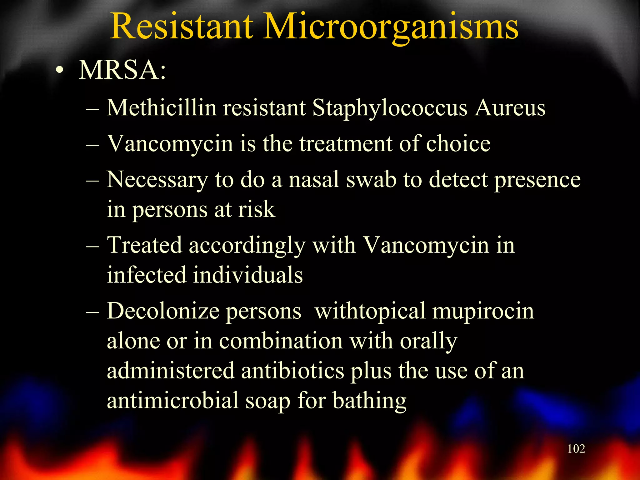 Resistant Microorganisms
• MRSA:
– Methicillin resistant Staphylococcus Aureus
– Vancomycin is the treatment of choice
– Necessary to do a nasal swab to detect presence
in persons at risk
– Treated accordingly with Vancomycin in
infected individuals
– Decolonize persons withtopical mupirocin
alone or in combination with orally
administered antibiotics plus the use of an
antimicrobial soap for bathing
102

 