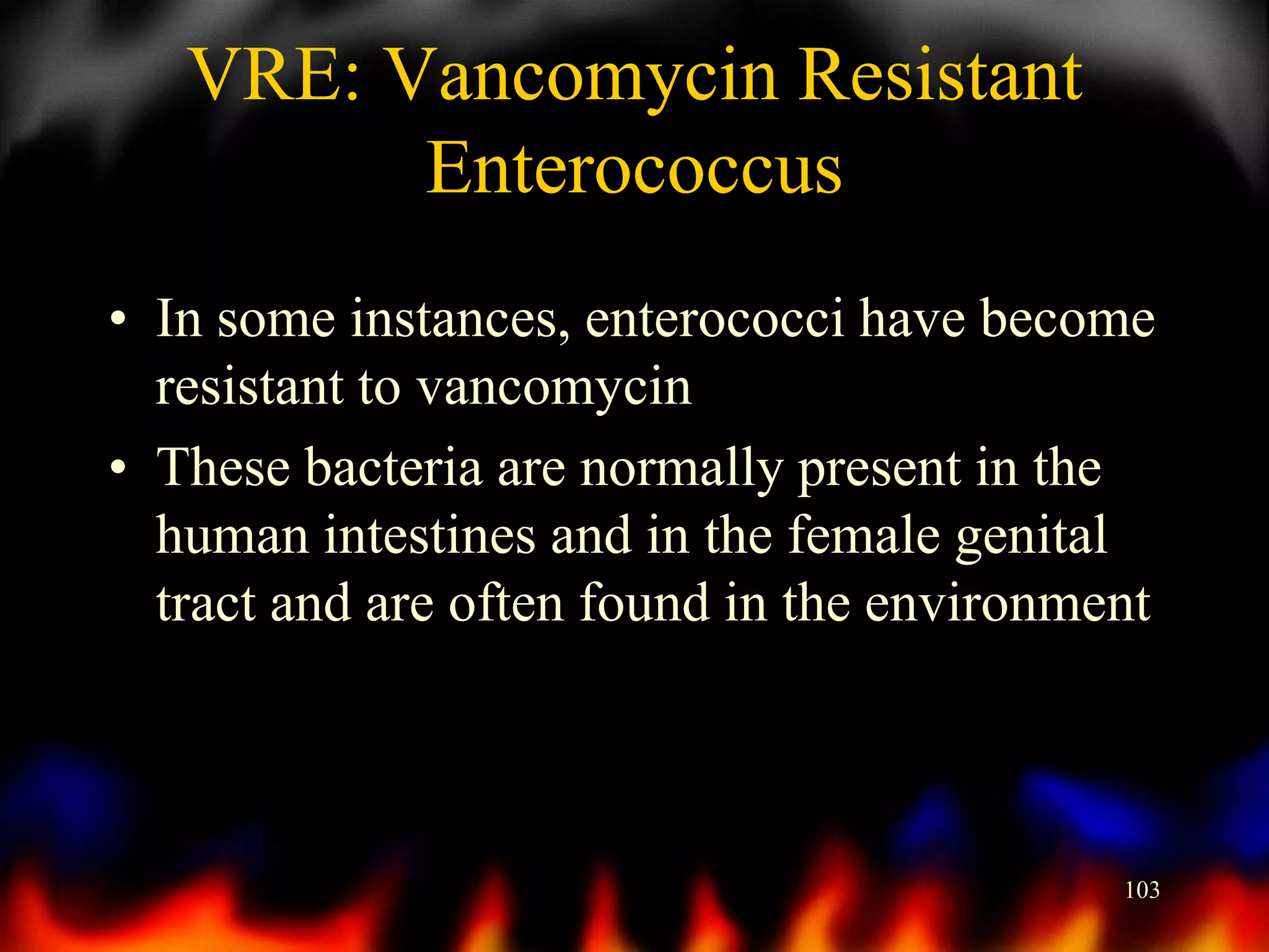VRE: Vancomycin Resistant
Enterococcus
• In some instances, enterococci have become
resistant to vancomycin
• These bacteria are normally present in the
human intestines and in the female genital
tract and are often found in the environment

103

 