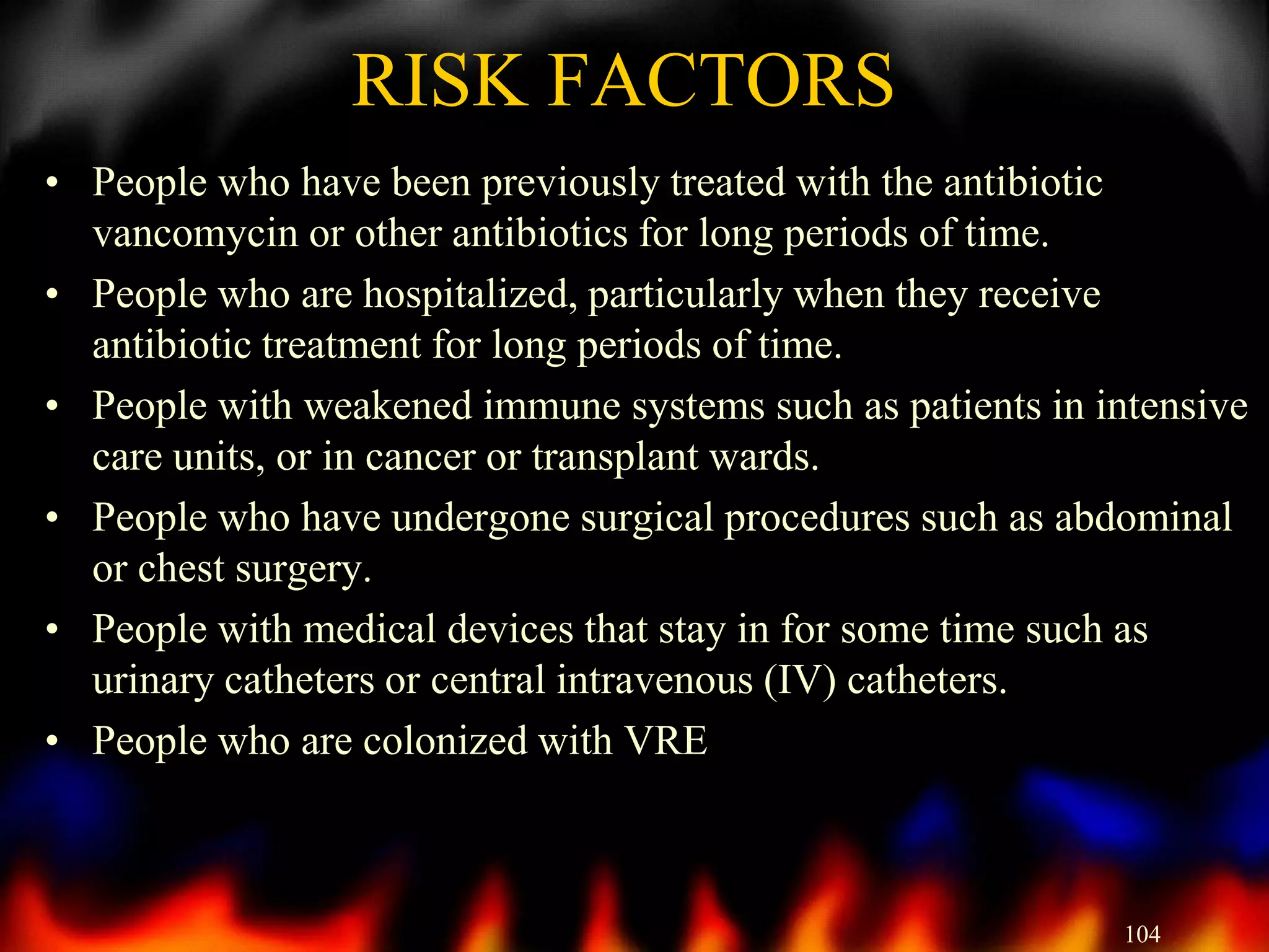 RISK FACTORS
• People who have been previously treated with the antibiotic
vancomycin or other antibiotics for long periods of time.
• People who are hospitalized, particularly when they receive
antibiotic treatment for long periods of time.
• People with weakened immune systems such as patients in intensive
care units, or in cancer or transplant wards.
• People who have undergone surgical procedures such as abdominal
or chest surgery.
• People with medical devices that stay in for some time such as
urinary catheters or central intravenous (IV) catheters.
• People who are colonized with VRE

104

 