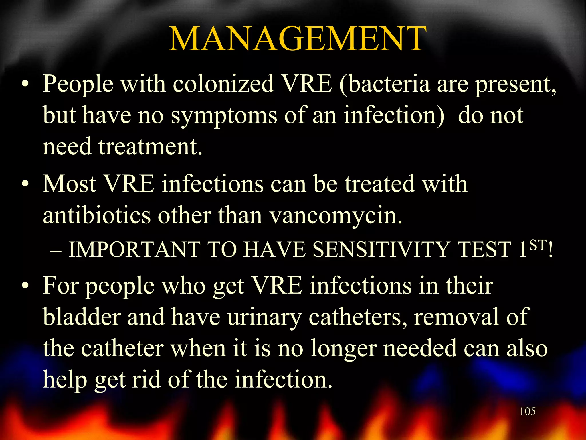 MANAGEMENT
• People with colonized VRE (bacteria are present,
but have no symptoms of an infection) do not
need treatment.
• Most VRE infections can be treated with
antibiotics other than vancomycin.
– IMPORTANT TO HAVE SENSITIVITY TEST 1ST!

• For people who get VRE infections in their
bladder and have urinary catheters, removal of
the catheter when it is no longer needed can also
help get rid of the infection.
105

 