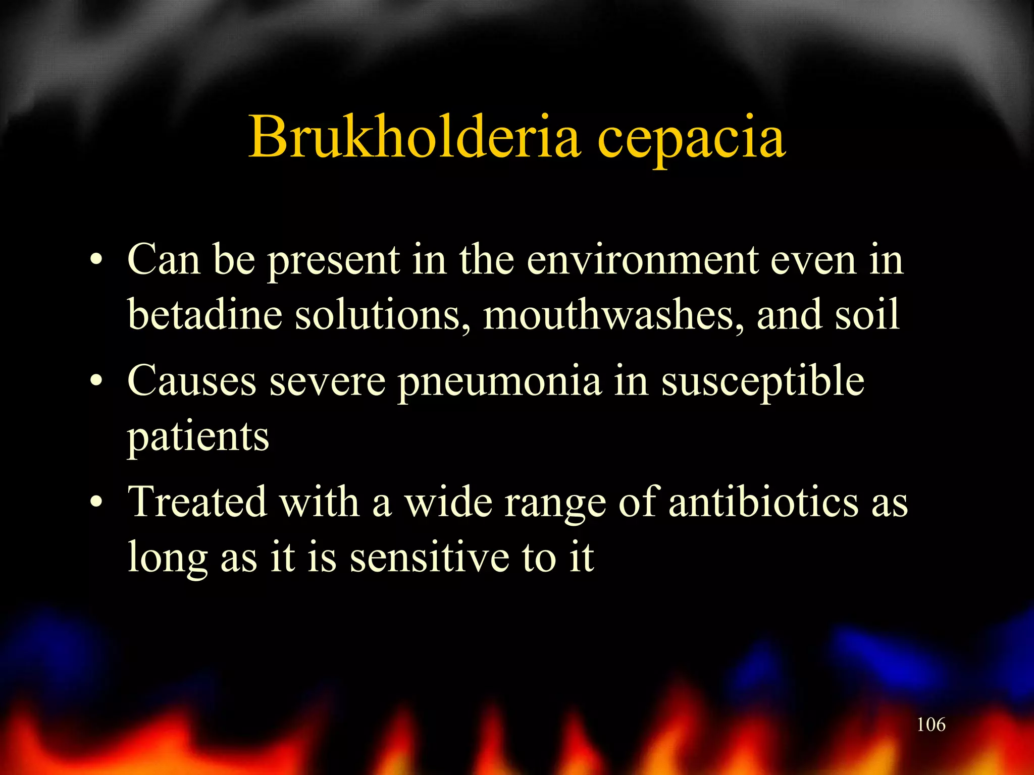 Brukholderia cepacia
• Can be present in the environment even in
betadine solutions, mouthwashes, and soil
• Causes severe pneumonia in susceptible
patients
• Treated with a wide range of antibiotics as
long as it is sensitive to it

106

 