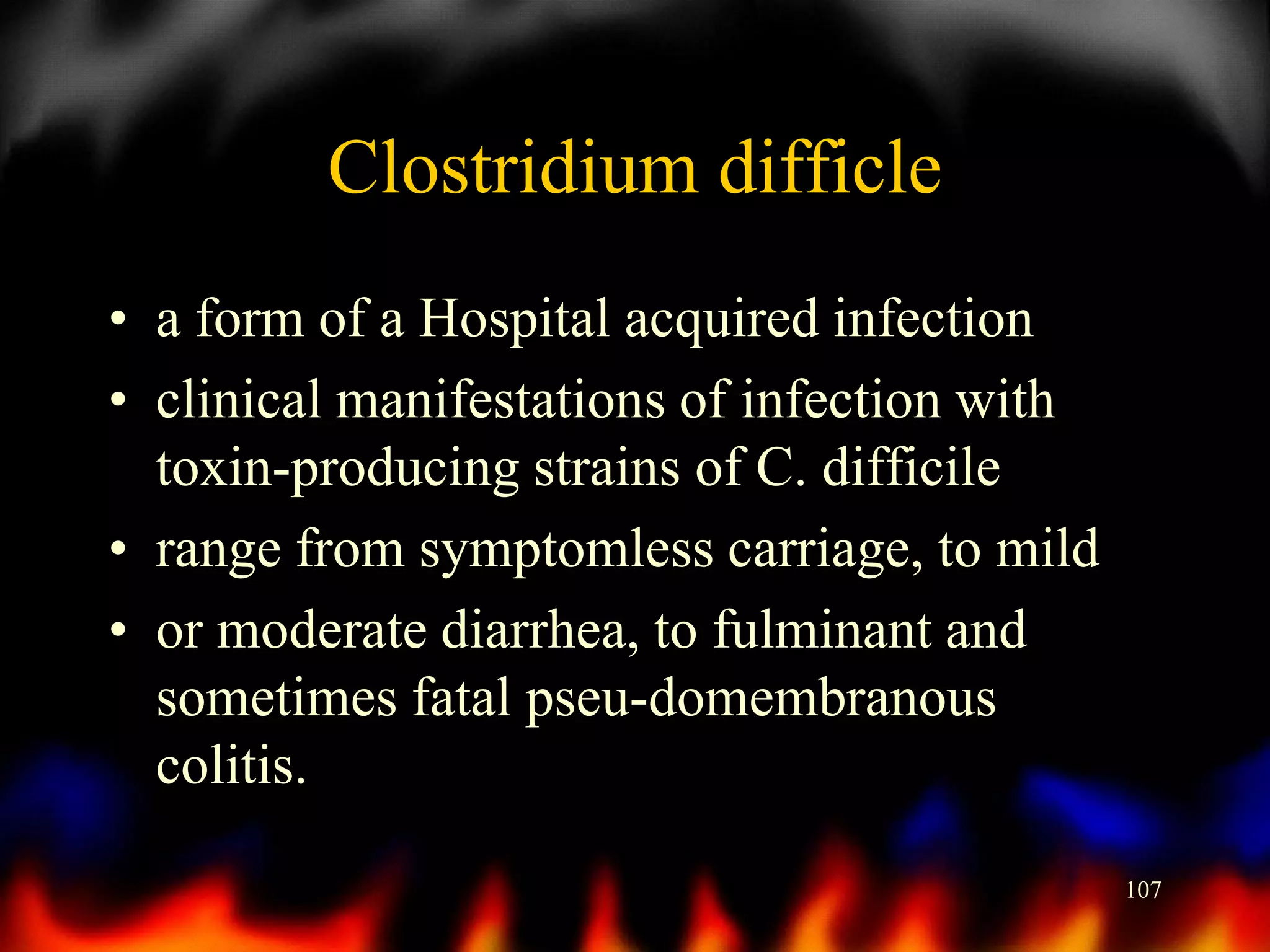 Clostridium difficle
• a form of a Hospital acquired infection
• clinical manifestations of infection with
toxin-producing strains of C. difficile
• range from symptomless carriage, to mild
• or moderate diarrhea, to fulminant and
sometimes fatal pseu-domembranous
colitis.
107

 