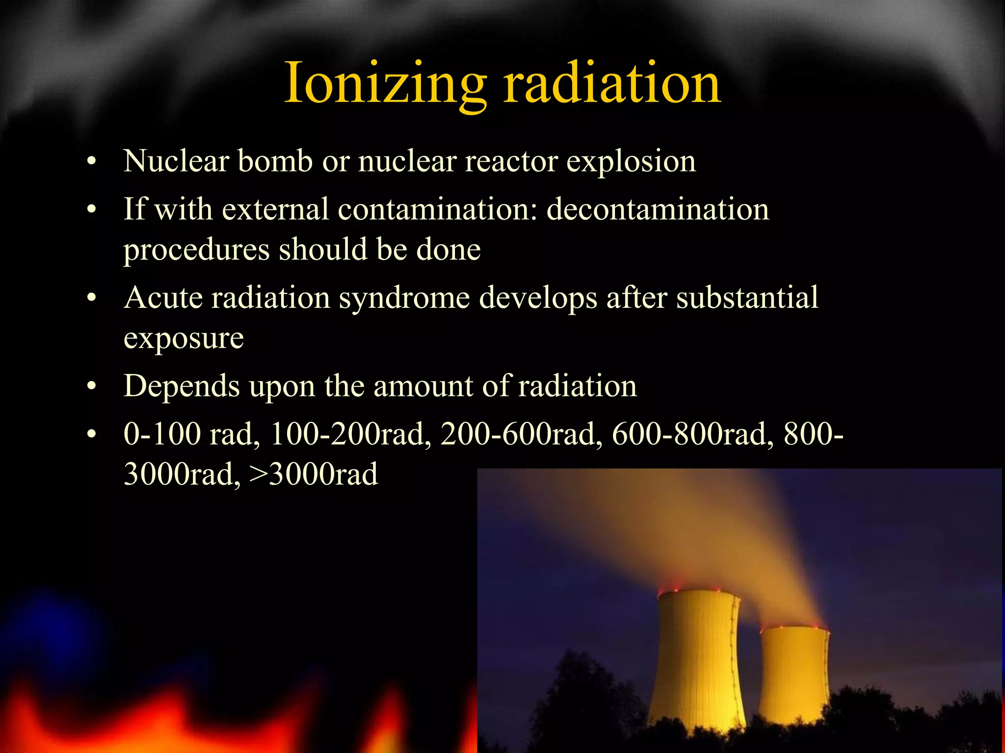 Ionizing radiation
• Nuclear bomb or nuclear reactor explosion
• If with external contamination: decontamination
procedures should be done
• Acute radiation syndrome develops after substantial
exposure
• Depends upon the amount of radiation
• 0-100 rad, 100-200rad, 200-600rad, 600-800rad, 8003000rad, >3000rad

11

 