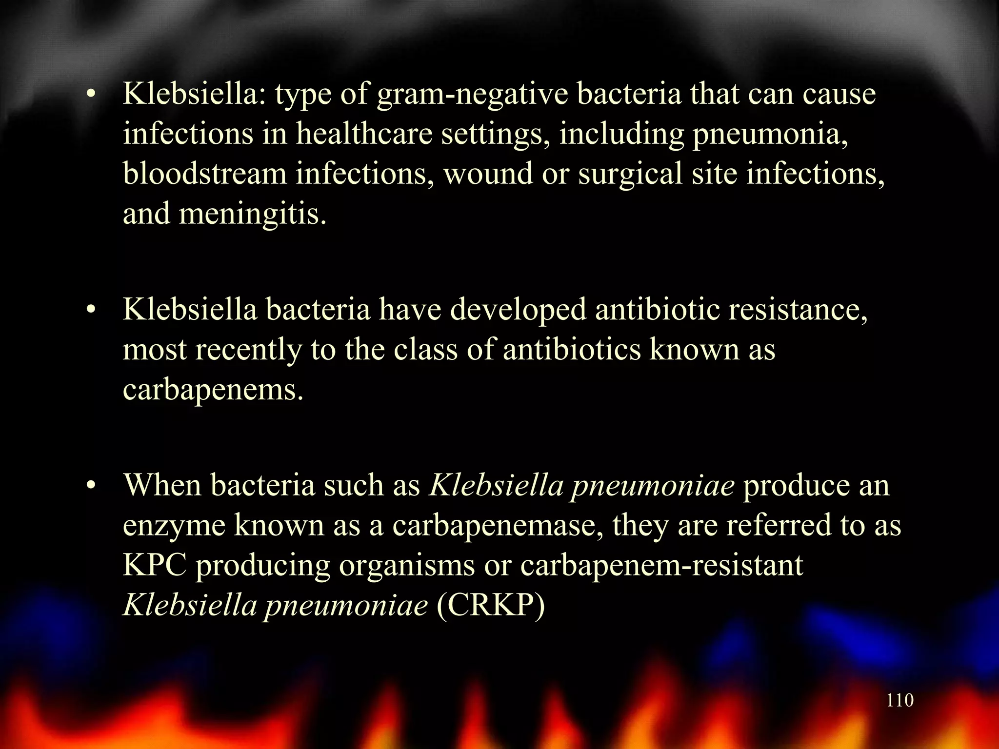 • Klebsiella: type of gram-negative bacteria that can cause
infections in healthcare settings, including pneumonia,
bloodstream infections, wound or surgical site infections,
and meningitis.
• Klebsiella bacteria have developed antibiotic resistance,
most recently to the class of antibiotics known as
carbapenems.
• When bacteria such as Klebsiella pneumoniae produce an
enzyme known as a carbapenemase, they are referred to as
KPC producing organisms or carbapenem-resistant
Klebsiella pneumoniae (CRKP)
110

 