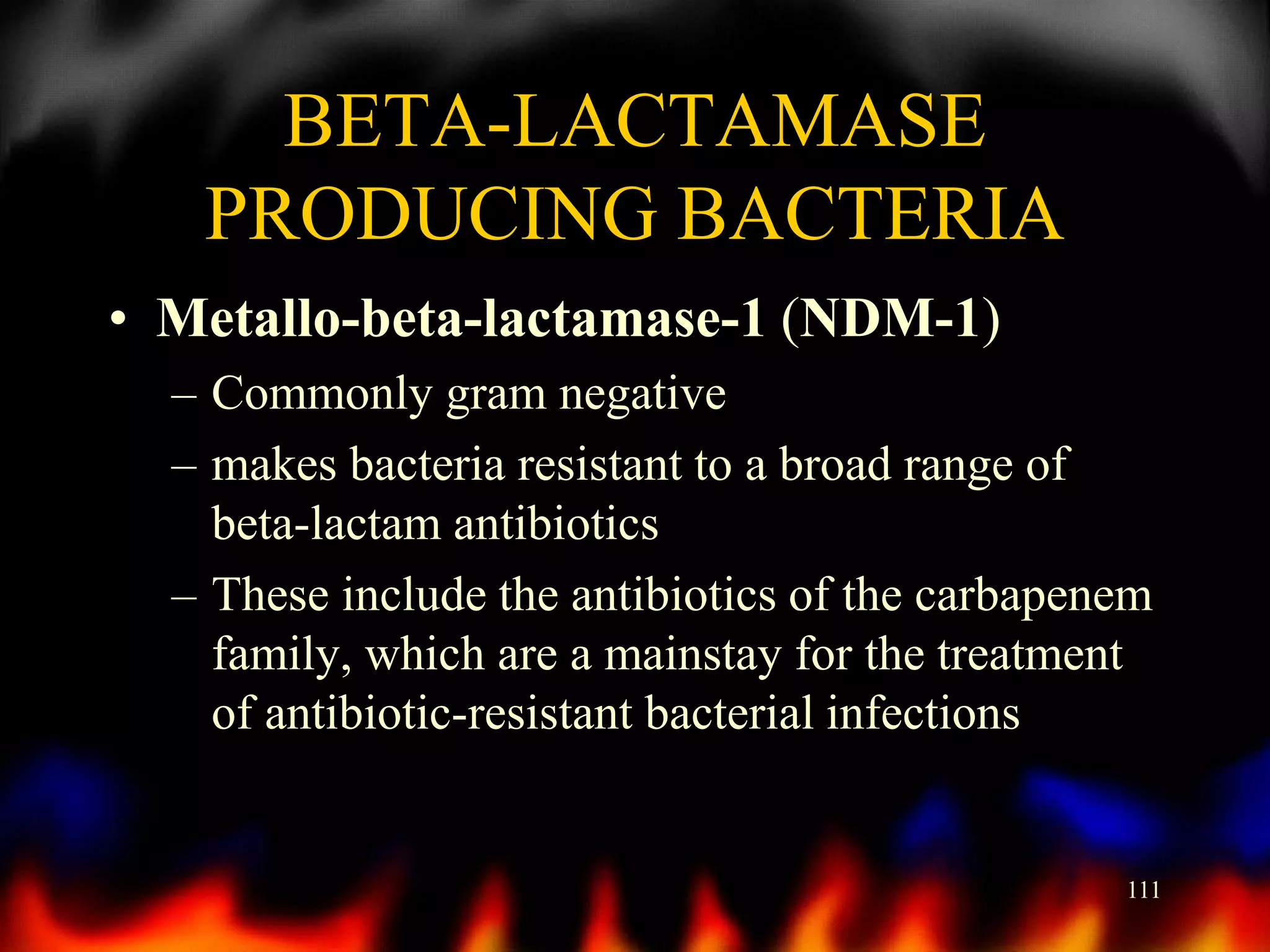 BETA-LACTAMASE
PRODUCING BACTERIA
• Metallo-beta-lactamase-1 (NDM-1)
– Commonly gram negative
– makes bacteria resistant to a broad range of
beta-lactam antibiotics
– These include the antibiotics of the carbapenem
family, which are a mainstay for the treatment
of antibiotic-resistant bacterial infections

111

 