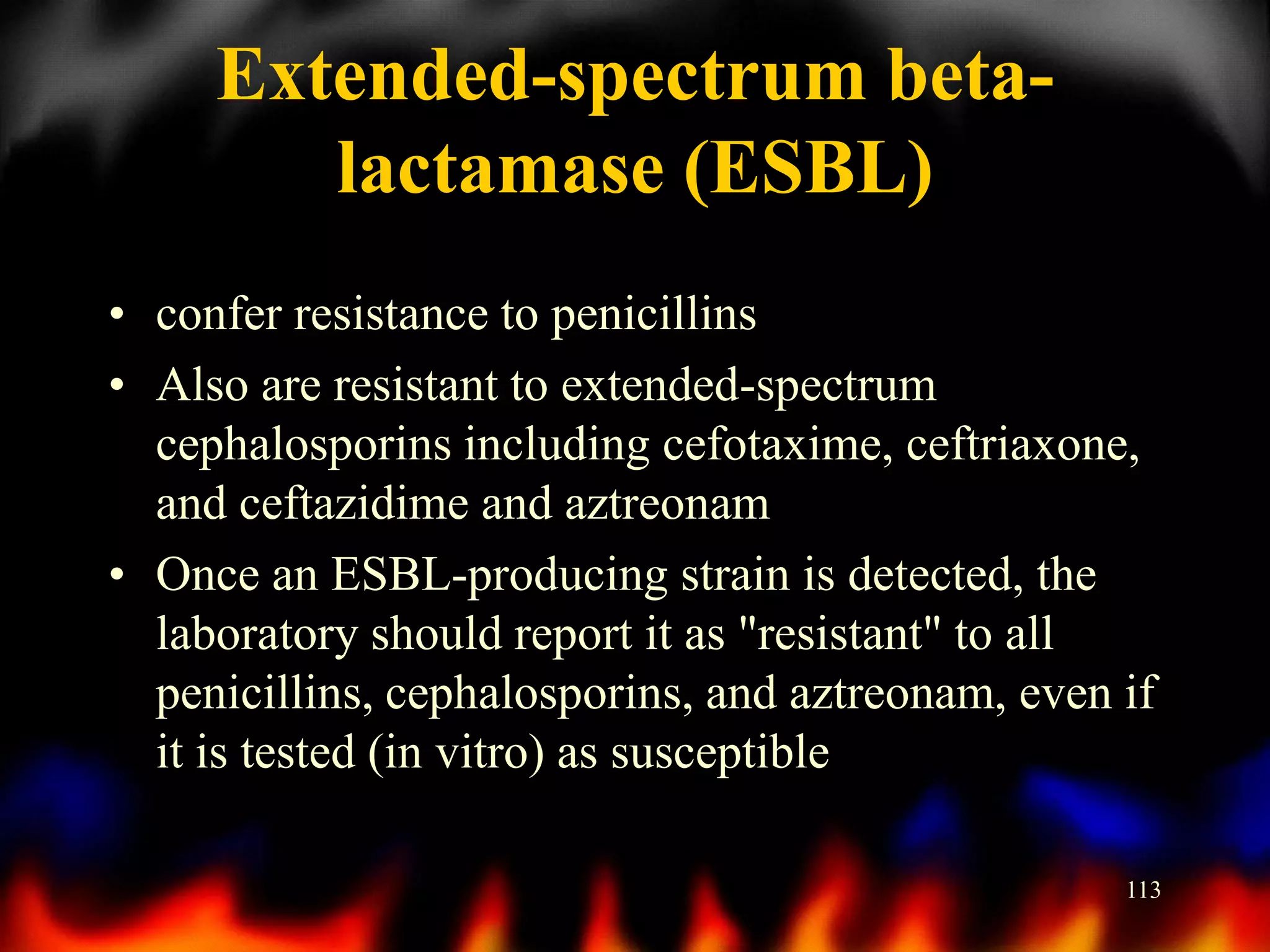 Extended-spectrum betalactamase (ESBL)
• confer resistance to penicillins
• Also are resistant to extended-spectrum
cephalosporins including cefotaxime, ceftriaxone,
and ceftazidime and aztreonam
• Once an ESBL-producing strain is detected, the
laboratory should report it as "resistant" to all
penicillins, cephalosporins, and aztreonam, even if
it is tested (in vitro) as susceptible
113

 