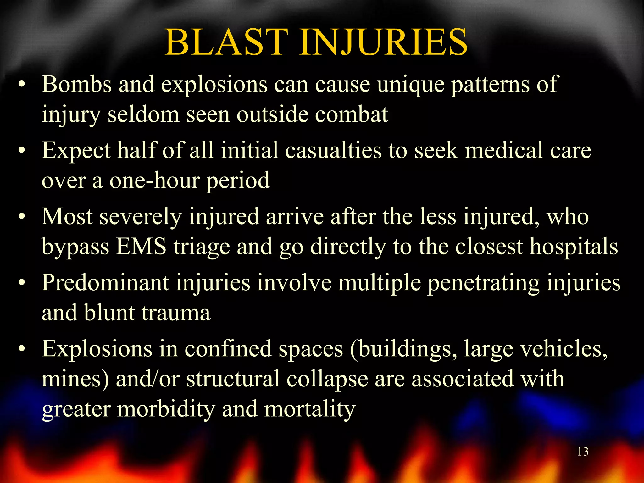 BLAST INJURIES
• Bombs and explosions can cause unique patterns of
injury seldom seen outside combat
• Expect half of all initial casualties to seek medical care
over a one-hour period
• Most severely injured arrive after the less injured, who
bypass EMS triage and go directly to the closest hospitals
• Predominant injuries involve multiple penetrating injuries
and blunt trauma
• Explosions in confined spaces (buildings, large vehicles,
mines) and/or structural collapse are associated with
greater morbidity and mortality
13

 