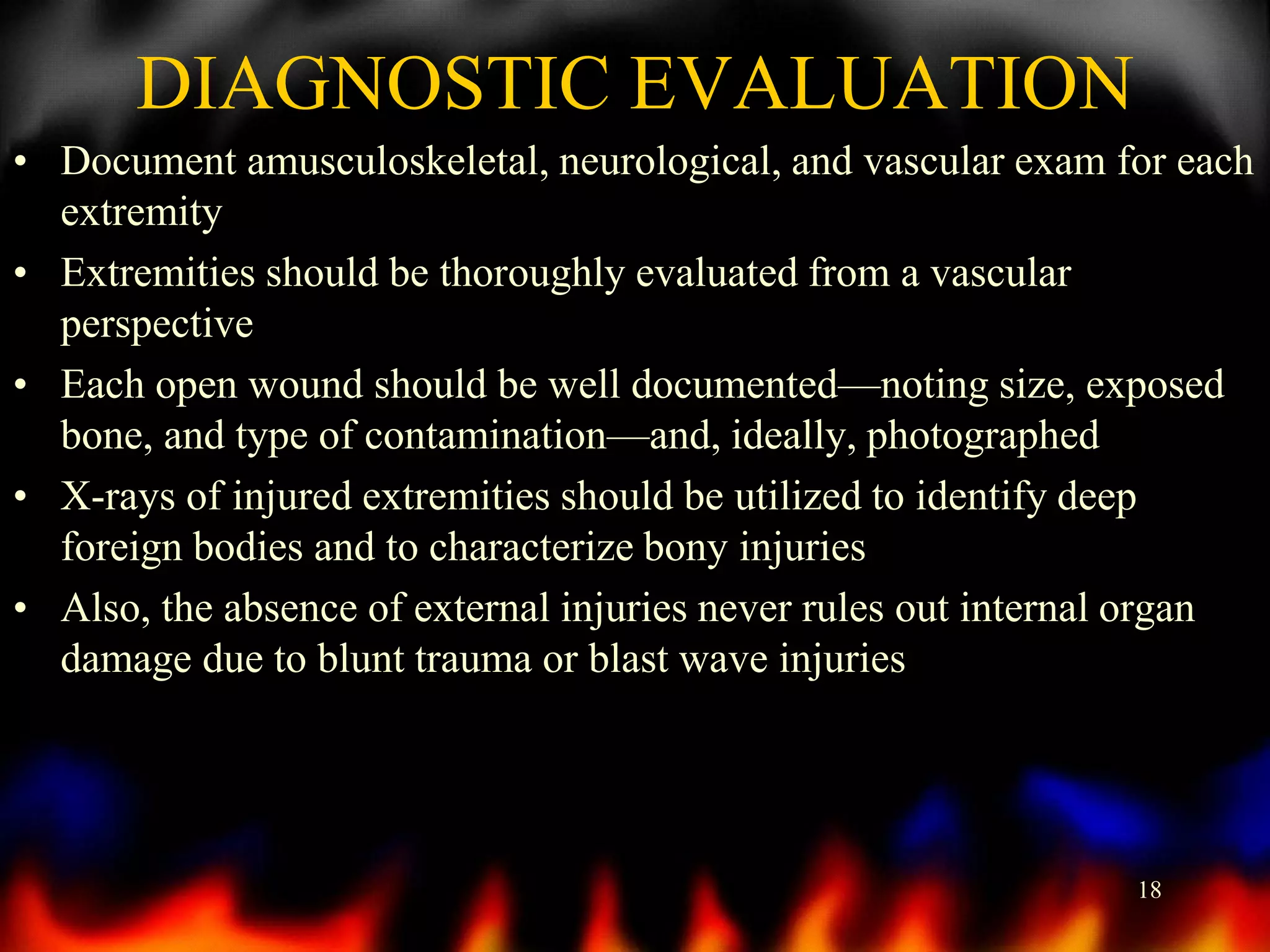 DIAGNOSTIC EVALUATION
• Document amusculoskeletal, neurological, and vascular exam for each
extremity
• Extremities should be thoroughly evaluated from a vascular
perspective
• Each open wound should be well documented—noting size, exposed
bone, and type of contamination—and, ideally, photographed
• X-rays of injured extremities should be utilized to identify deep
foreign bodies and to characterize bony injuries
• Also, the absence of external injuries never rules out internal organ
damage due to blunt trauma or blast wave injuries

18

 