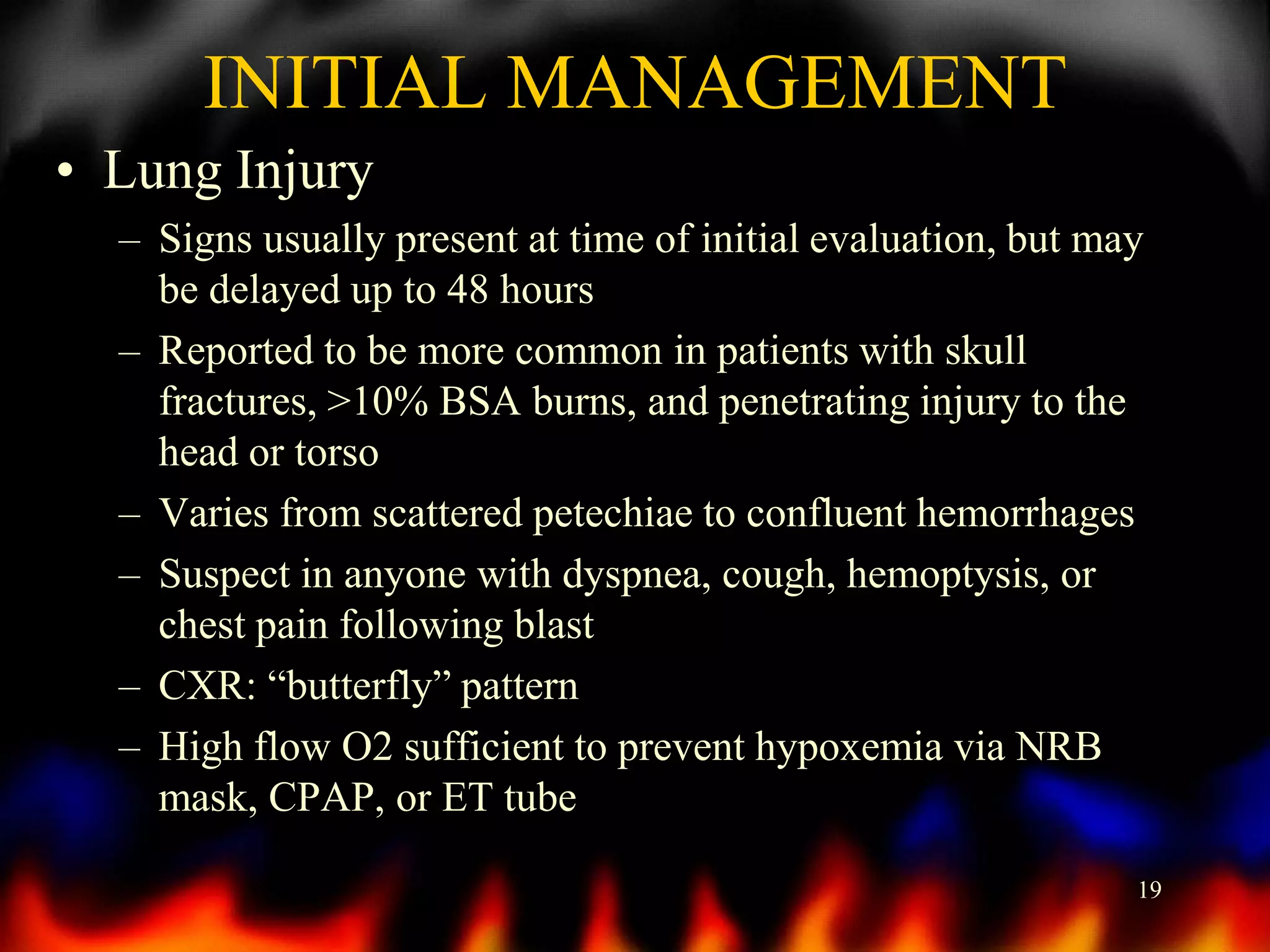 INITIAL MANAGEMENT
• Lung Injury
– Signs usually present at time of initial evaluation, but may
be delayed up to 48 hours
– Reported to be more common in patients with skull
fractures, >10% BSA burns, and penetrating injury to the
head or torso
– Varies from scattered petechiae to confluent hemorrhages
– Suspect in anyone with dyspnea, cough, hemoptysis, or
chest pain following blast
– CXR: “butterfly” pattern
– High flow O2 sufficient to prevent hypoxemia via NRB
mask, CPAP, or ET tube
19

 