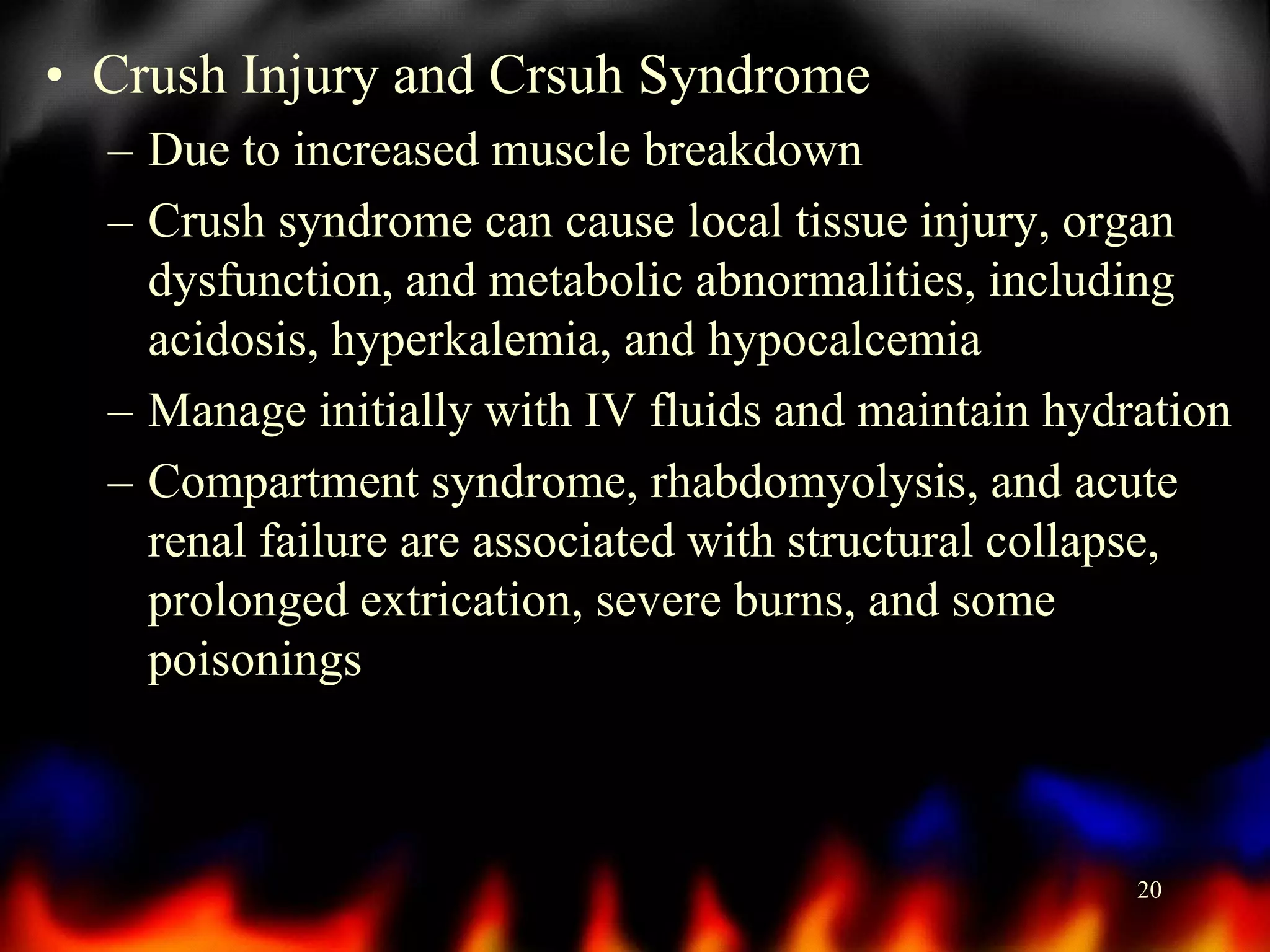 • Crush Injury and Crsuh Syndrome
– Due to increased muscle breakdown
– Crush syndrome can cause local tissue injury, organ
dysfunction, and metabolic abnormalities, including
acidosis, hyperkalemia, and hypocalcemia
– Manage initially with IV fluids and maintain hydration
– Compartment syndrome, rhabdomyolysis, and acute
renal failure are associated with structural collapse,
prolonged extrication, severe burns, and some
poisonings

20

 