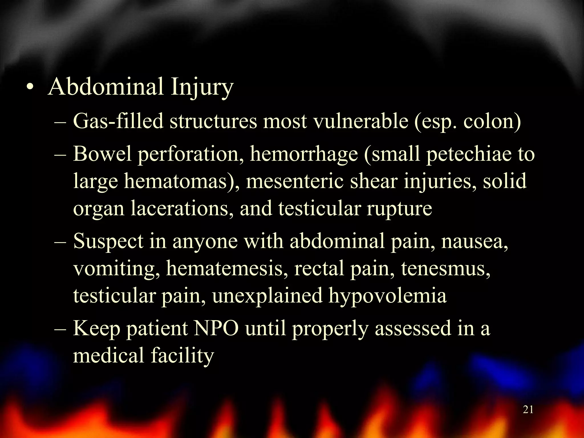 • Abdominal Injury
– Gas-filled structures most vulnerable (esp. colon)
– Bowel perforation, hemorrhage (small petechiae to
large hematomas), mesenteric shear injuries, solid
organ lacerations, and testicular rupture
– Suspect in anyone with abdominal pain, nausea,
vomiting, hematemesis, rectal pain, tenesmus,
testicular pain, unexplained hypovolemia
– Keep patient NPO until properly assessed in a
medical facility
21

 