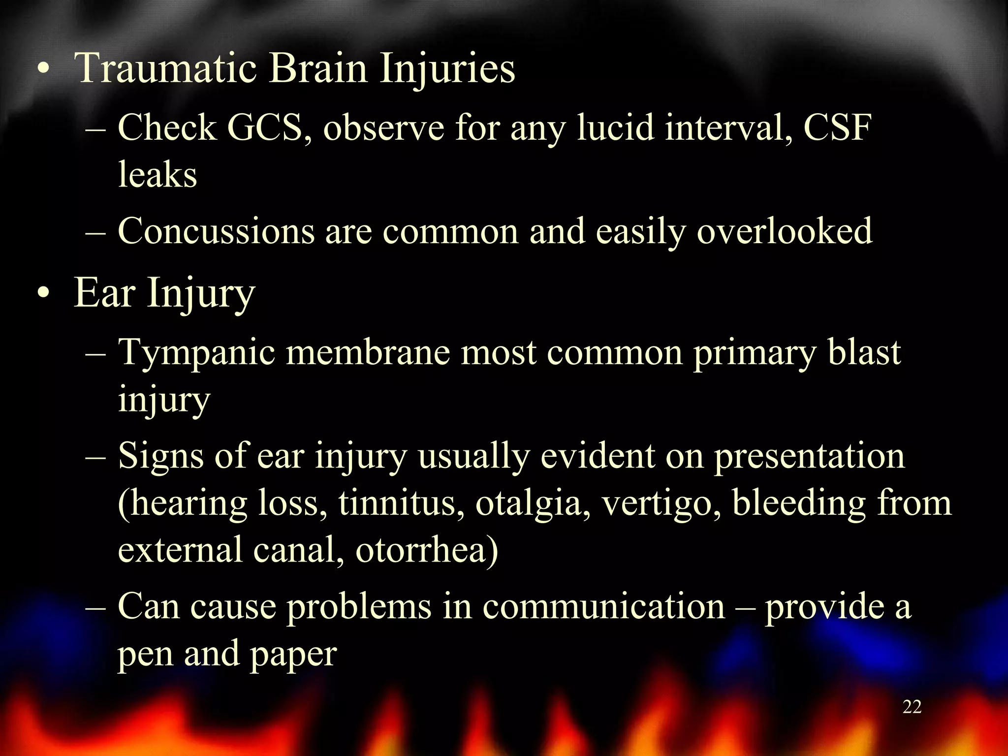• Traumatic Brain Injuries
– Check GCS, observe for any lucid interval, CSF
leaks
– Concussions are common and easily overlooked

• Ear Injury
– Tympanic membrane most common primary blast
injury
– Signs of ear injury usually evident on presentation
(hearing loss, tinnitus, otalgia, vertigo, bleeding from
external canal, otorrhea)
– Can cause problems in communication – provide a
pen and paper
22

 