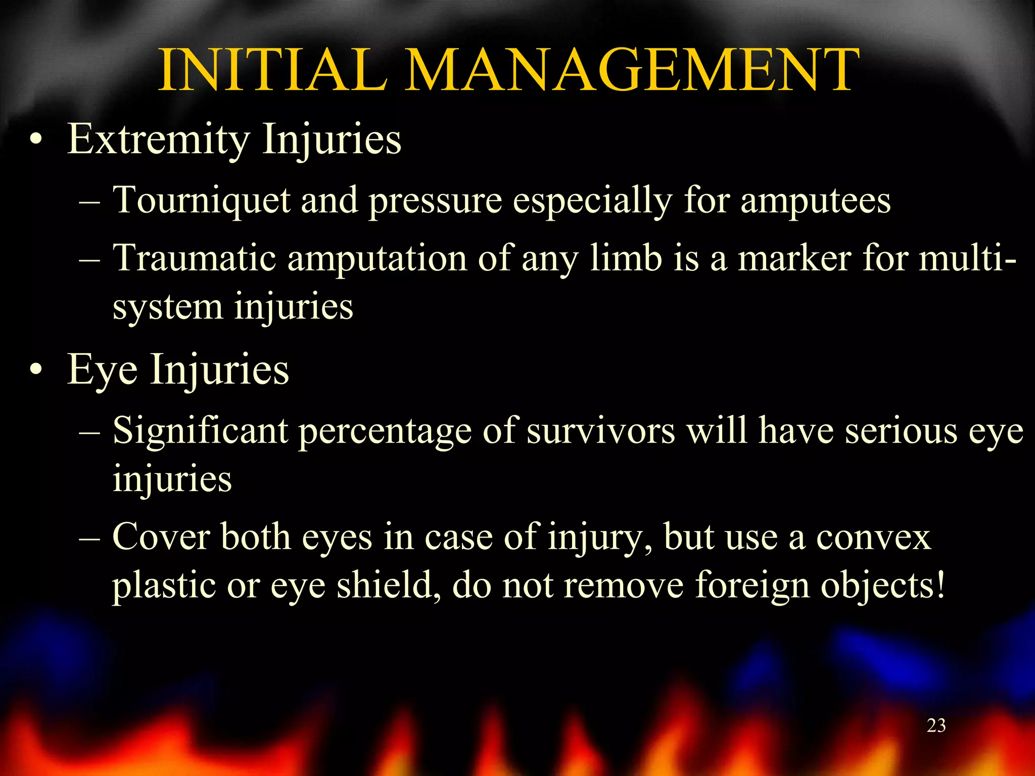 INITIAL MANAGEMENT
• Extremity Injuries
– Tourniquet and pressure especially for amputees
– Traumatic amputation of any limb is a marker for multisystem injuries

• Eye Injuries
– Significant percentage of survivors will have serious eye
injuries
– Cover both eyes in case of injury, but use a convex
plastic or eye shield, do not remove foreign objects!

23

 