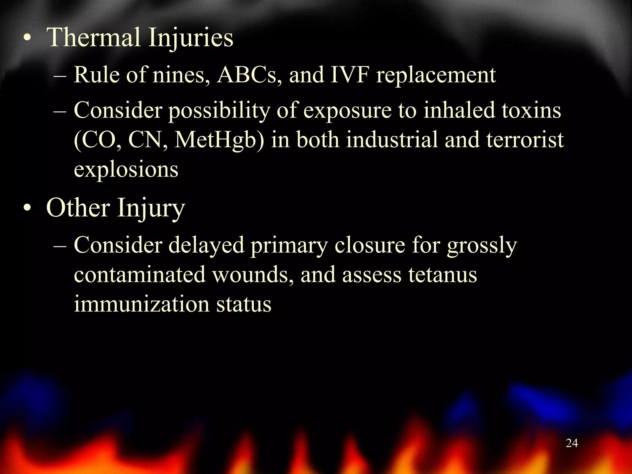 • Thermal Injuries
– Rule of nines, ABCs, and IVF replacement
– Consider possibility of exposure to inhaled toxins
(CO, CN, MetHgb) in both industrial and terrorist
explosions

• Other Injury
– Consider delayed primary closure for grossly
contaminated wounds, and assess tetanus
immunization status

24

 