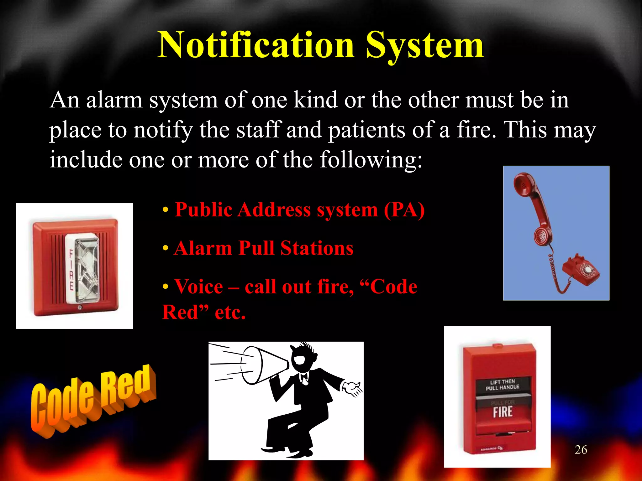Notification System
An alarm system of one kind or the other must be in
place to notify the staff and patients of a fire. This may
include one or more of the following:
• Public Address system (PA)
• Alarm Pull Stations

• Voice – call out fire, “Code
Red” etc.

26

 